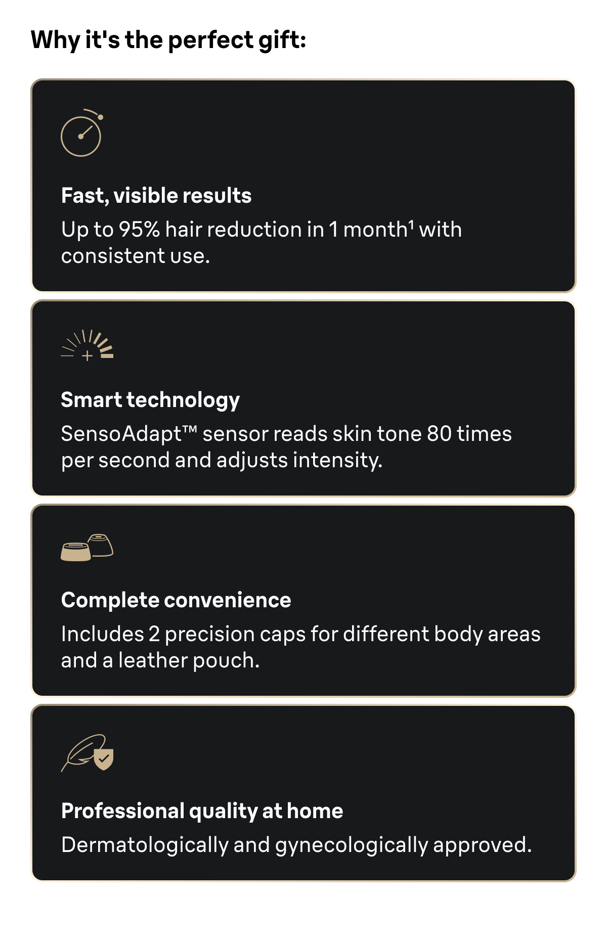 Why it's the perfect gift: Fast, visible results: Up to 95% hair reduction in 1 month with consistent use. Smart technology: SensoAdapt™ sensor reads skin tone 80 times per second and adjusts intensity. Complete convenience: Includes 2 precision caps for different body areas and a leather pouch. Professional quality at home: Dermatologically and gynecologically approved.