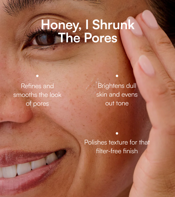 Honey, I Shrunk The Pores Refines and smooths the look of pores Brightens dull skin and evens out tone Polishes texture for that filter-free finish