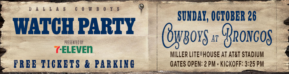 Dallas Cowboys Watch Party presented by 7-Eleven | Cowboys at Broncos | Sunday, October 26 | Miller Lite® House at AT&T Stadium | Gates open: 2pm | Kickoff: 3:25 pm | Free tickets & parking
