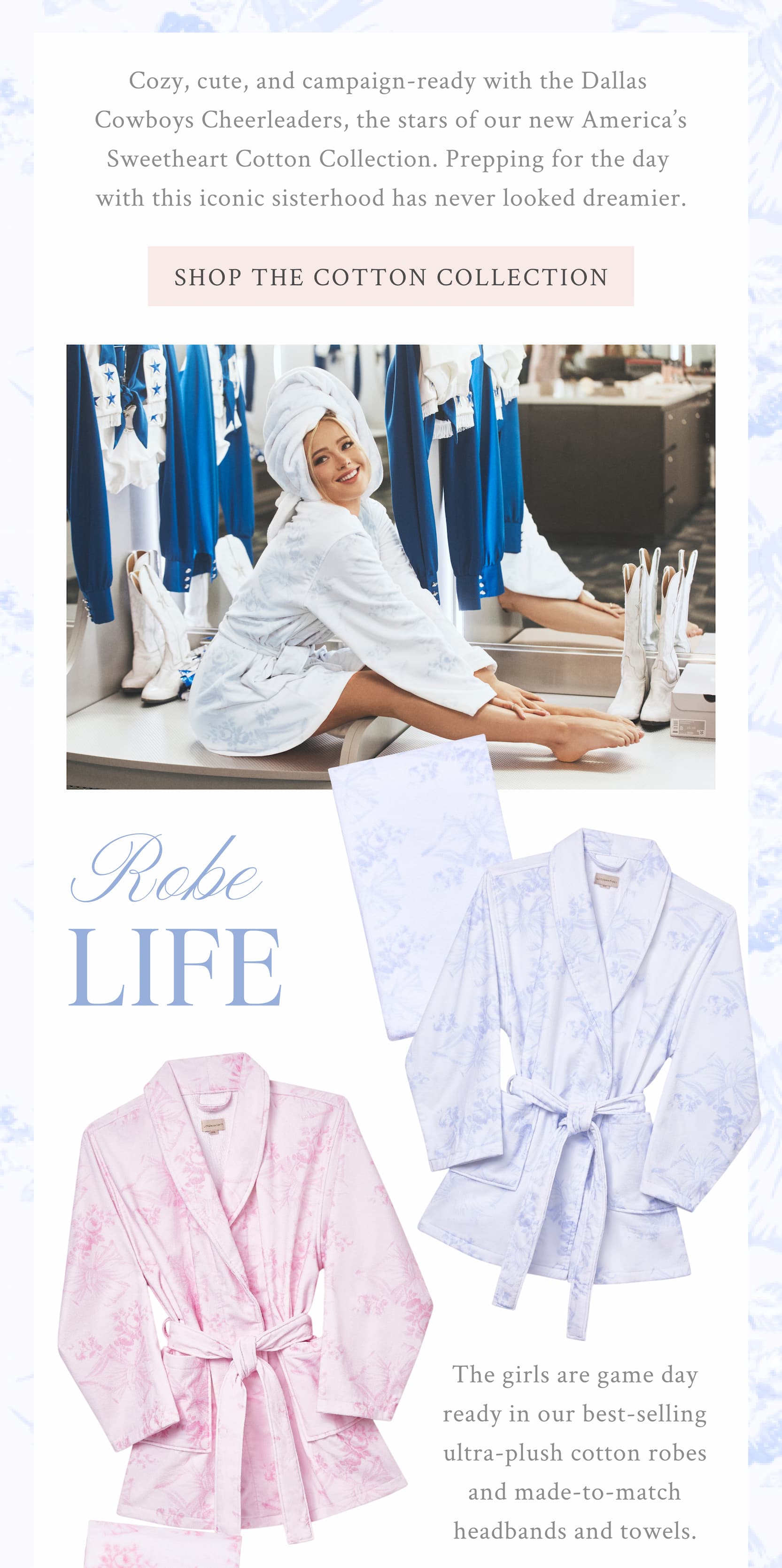 Cozy, cute, and campaign-ready with the Dallas Cowboys Cheerleaders, the stars of our new America’s Sweetheart collection. Prepping for the day with this iconic sisterhood has never looked dreamier. <SHOP THE COTTON COLLECTION> ROBE LIFE The girls are game day ready in our best-selling ultra-plush cotton robes and made-to-match headbands and towels.