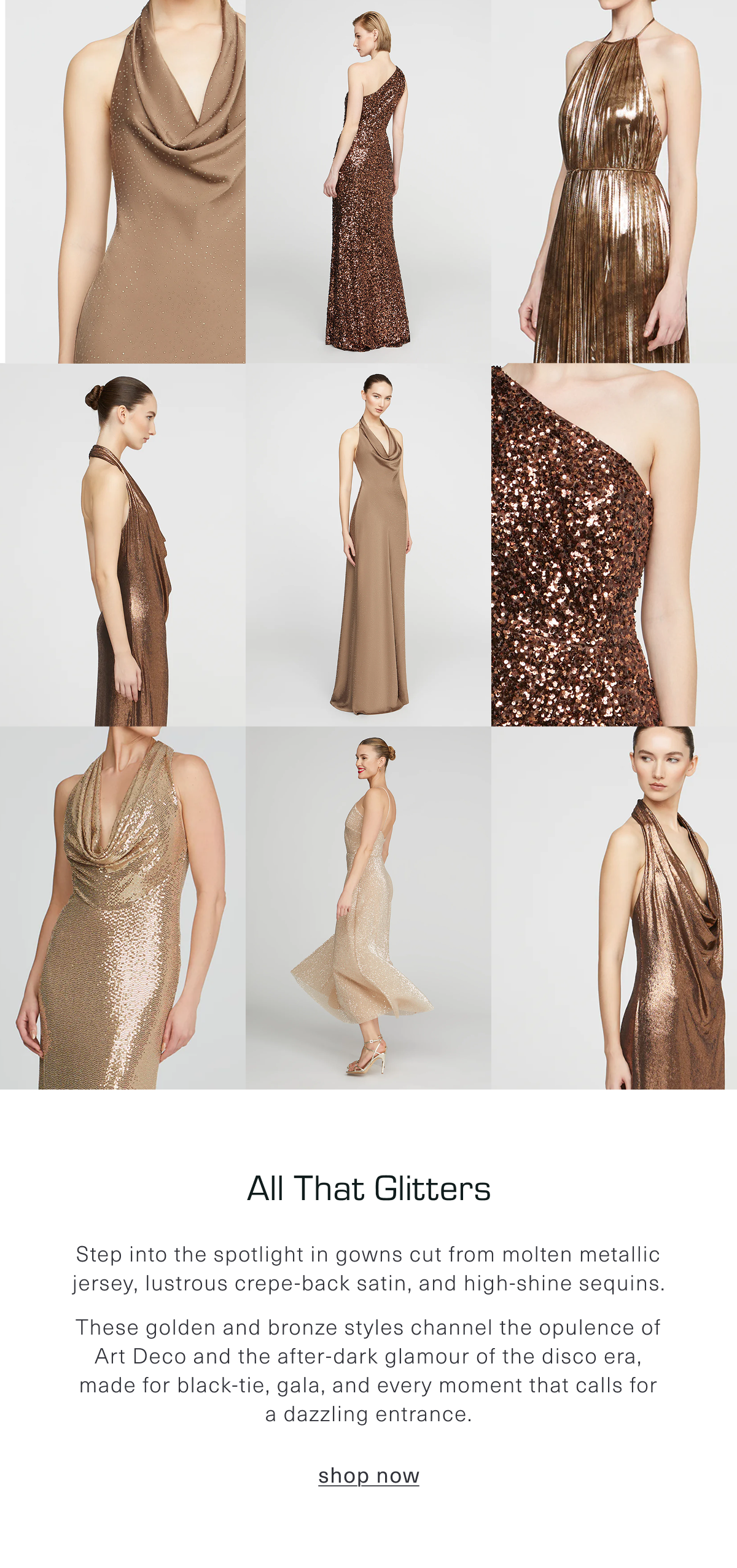 All That Glitters: Step into the spotlight in gowns cut from molten metallic jersey, lustrous crepe-back satin, and high-shine sequins. These golden and bronze styles channel the opulence of Art Deco and the after-dark glamour of the disco era, made for black-tie, gala, and every moment that calls for a dazzling entrance. Shop Now