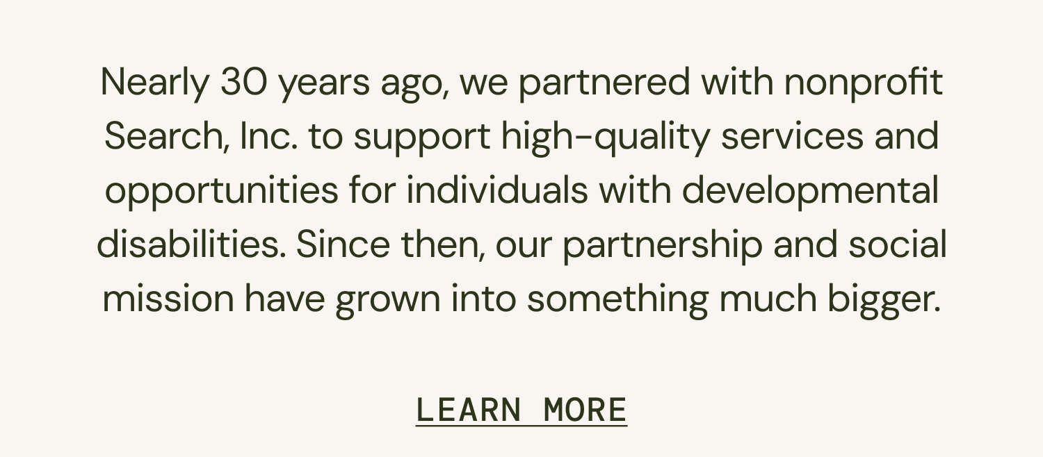Nearly 30 years ago, we partnered with nonprofit Search, Inc. to support high-quality services and opportunities for individuals with developmental disabilities. Since then, our partnership and social mission have grown into something much bigger.