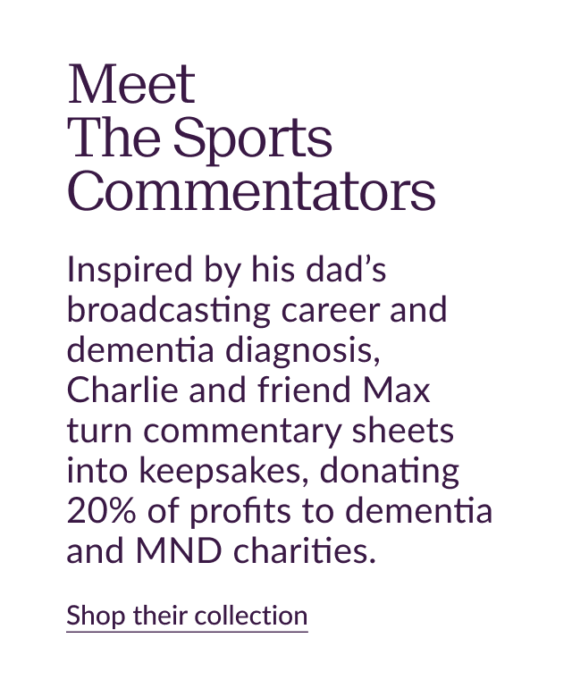 Meet The Sports Commentators. Inspired by his dad’s broadcasting career and dementia diagnosis, Charlie and friend Max turn commentary sheets into keepsakes, donating 20% of profits to dementia and MND charities. Shop their collecton