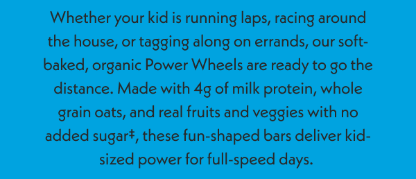 Power Wheels, soft-baked bars for kids, are ready to go the distance with real fruits and veggies and 4g of milk protein. 