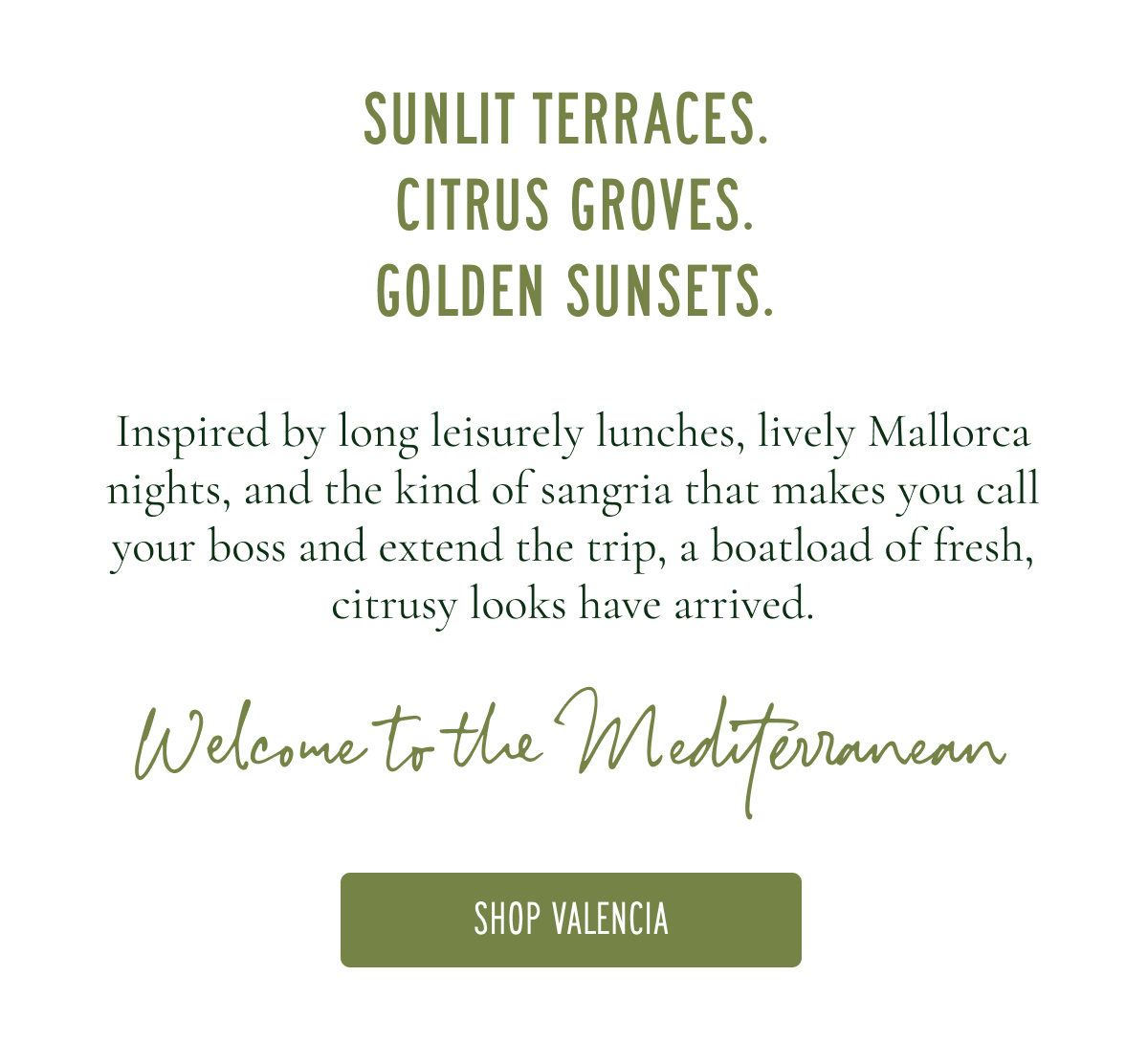 SUNLIT TERRACES. CITRUS GROVES. GOLDEN SUNSETS.  Inspired by long Spanish lunches, lively Mallorca nights, and the kind of sangria that makes you call your boss and extend the trip, a boatload of fresh, citrusy looks have arrived. Welcome to the Mediterranean [SHOP VALENCIA]