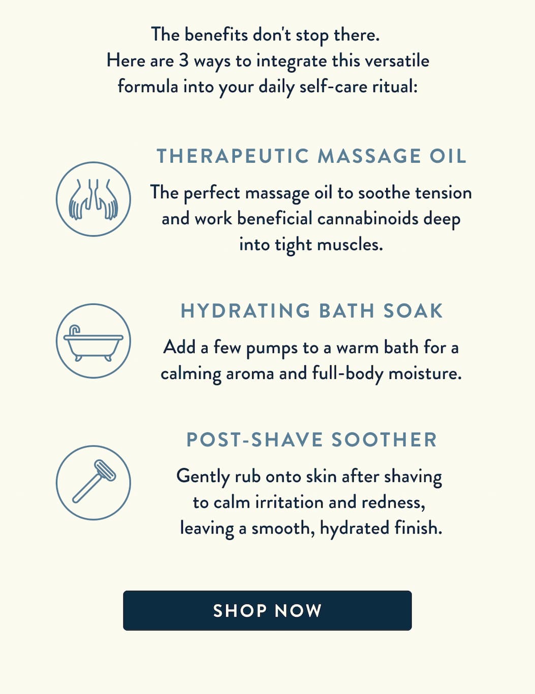 The benefits don't stop there. Here are 3 ways to integrate this versatile formula into your daily self-care ritual: Therapeutic Massage Oil: The perfect massage oil to soothe tension and work beneficial cannabinoids deep into tight muscles; Hydrating Bath Soak: Add a few pumps to a warm bath for a calming aroma and full-body moisture; Post-Shave Soother: Gently rub onto skin after shaving to calm irritation and redness, leaving a smooth, hydrated finish. Click to shop now!