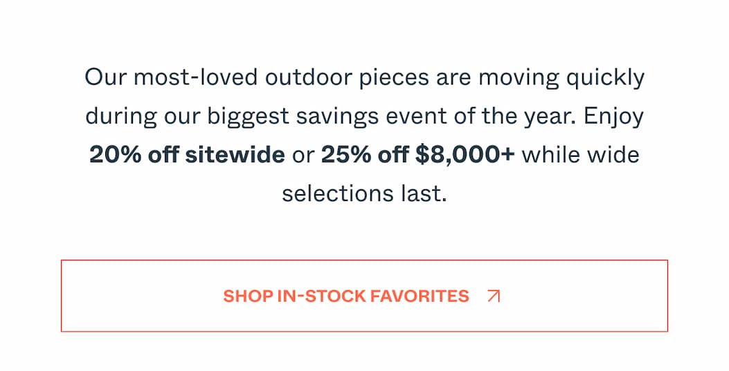 Our most-loved outdoor pieces are moving quickly during our biggest savings event of the year. Enjoy 20% off sitewide or 25% off $8,000+ while wide selections last. Shop In-Stock Favorites
