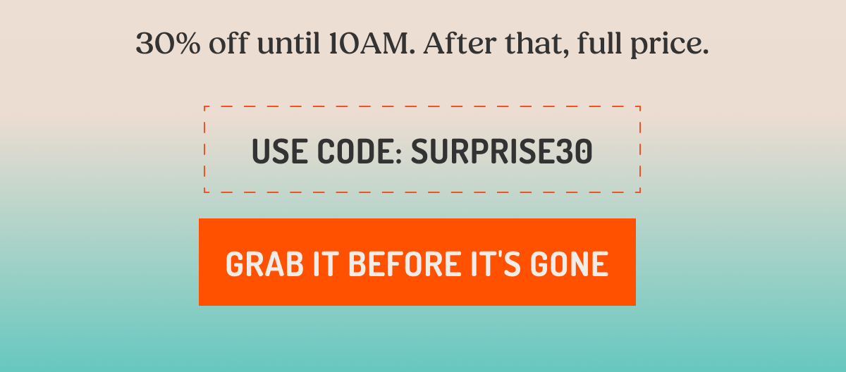 30% off until 10AM. After that, full price. USE CODE: SURPRISE30 GRAB IT BEFORE IT'S GONE