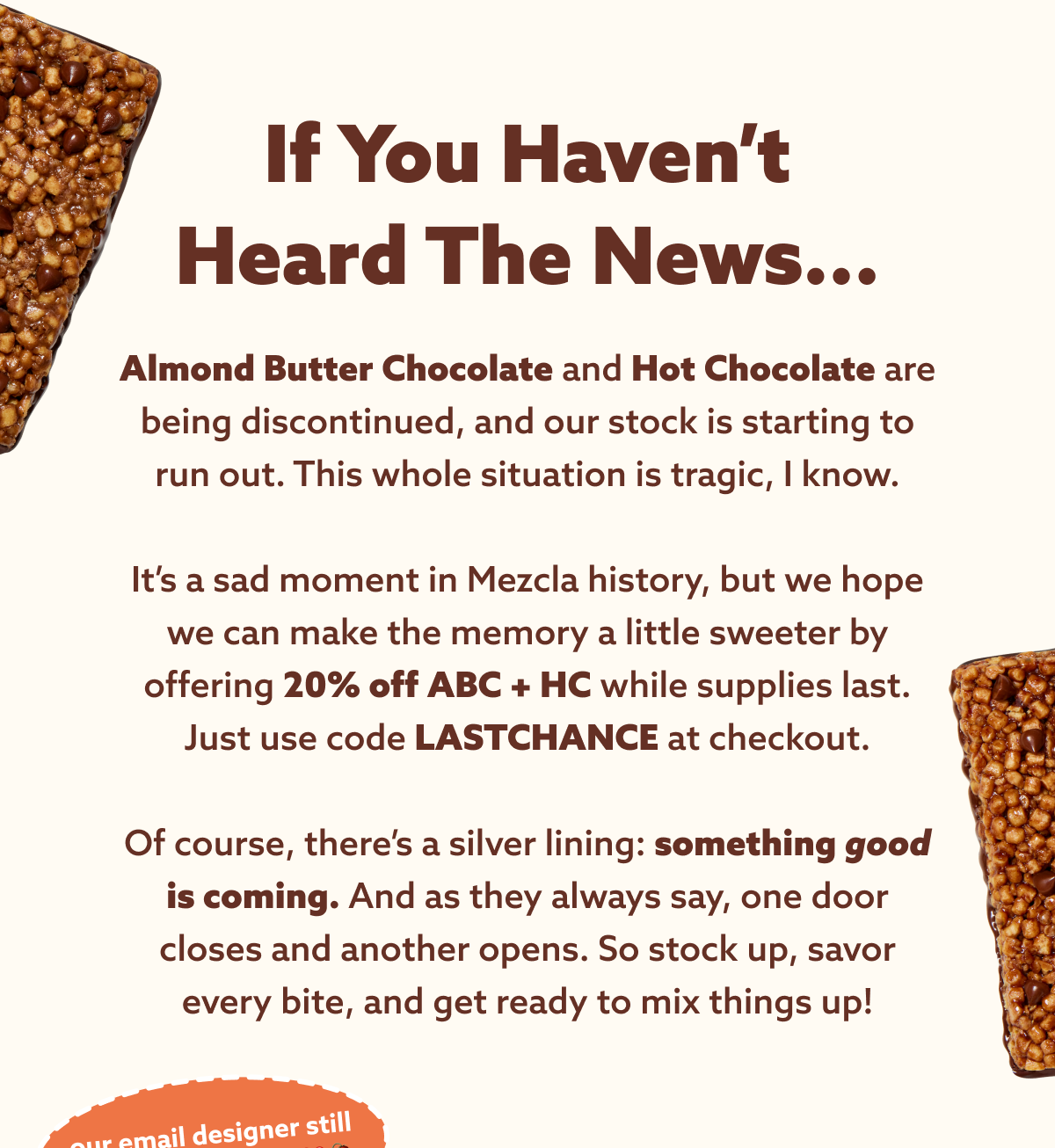 If you haven’t heard the news... Almond Butter Chocolate and Hot Chocolate are being discontinued, and our stock is starting to run out. This whole situation is tragic, I know.  It’s a sad moment in Mezcla history, but we hope we can make the memory a little sweeter by offering 20% off ABC + HC while supplies last. Just use code LASTCHANCE at checkout.  Of course, there’s a silver lining: something good is coming. And as they always say, one door closes and another opens. So stock up, savor every bite, and get ready to mix things up!