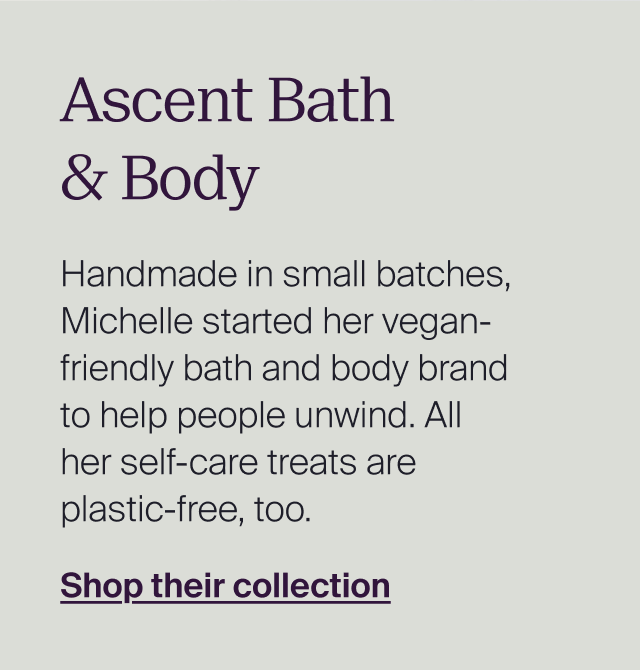 Ascent Bath & Body. Handmade in small batches, Michelle started her vegan-friendly bath and body brand to help people unwind. All her self-care treats are plastic-free, too. Shop their collection