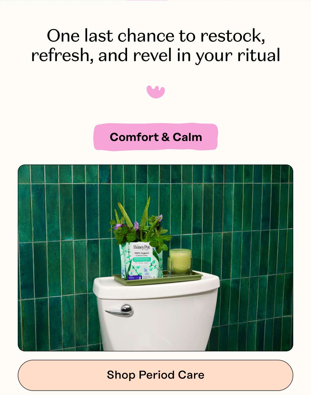 One last chance to restock, refresh, and revel in your ritual  Comfort & Calm. Shop Period Care