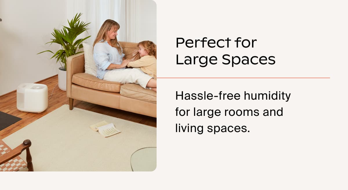 Perfect for Large Spaces | Hassle-free humidity for large rooms and living spaces.
