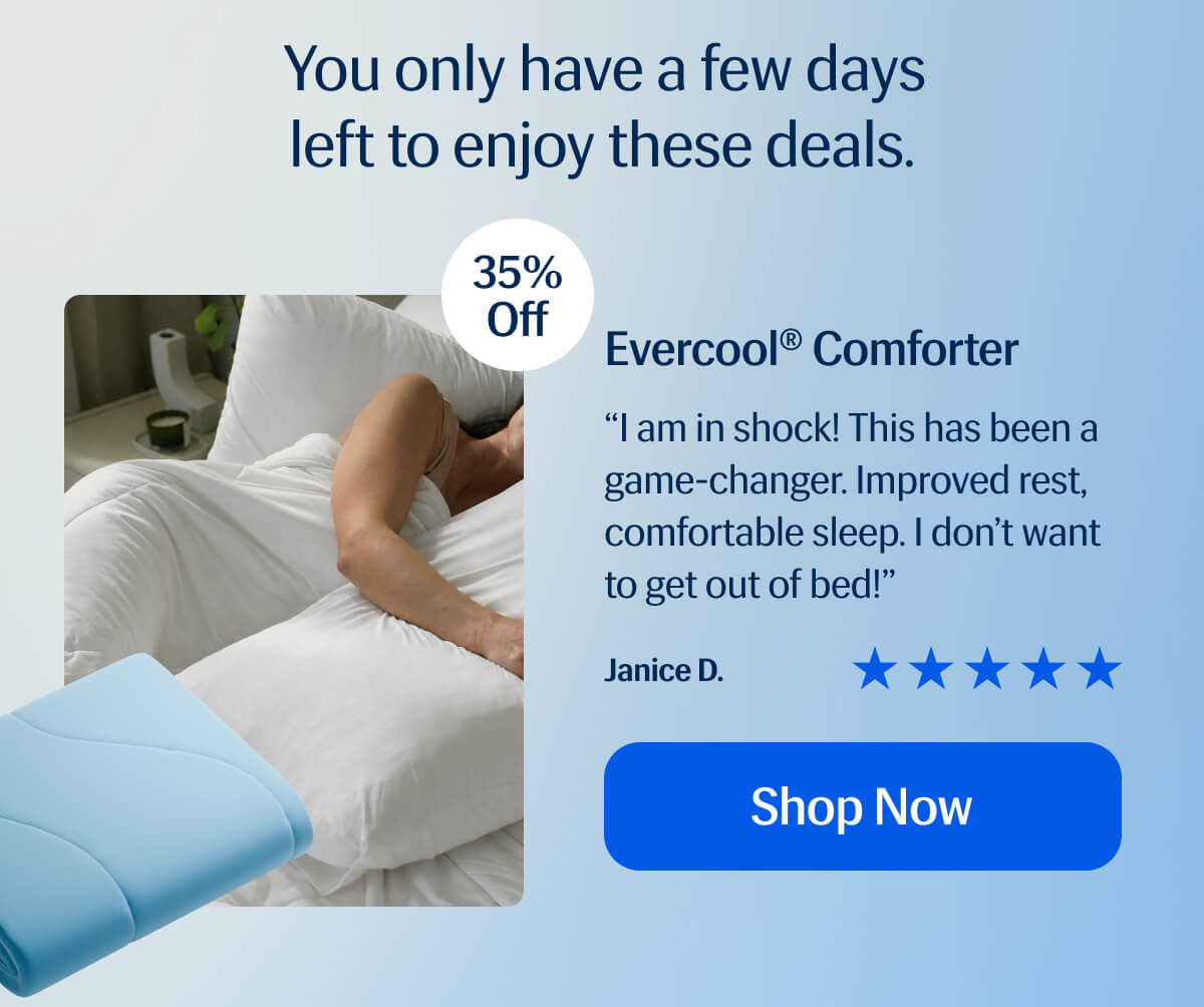 Evercool® Comforter “I am in shock! This has been a game-changer. Improved rest, comfortable sleep. I don’t want to get out of bed!” Janice D.  Shop Now