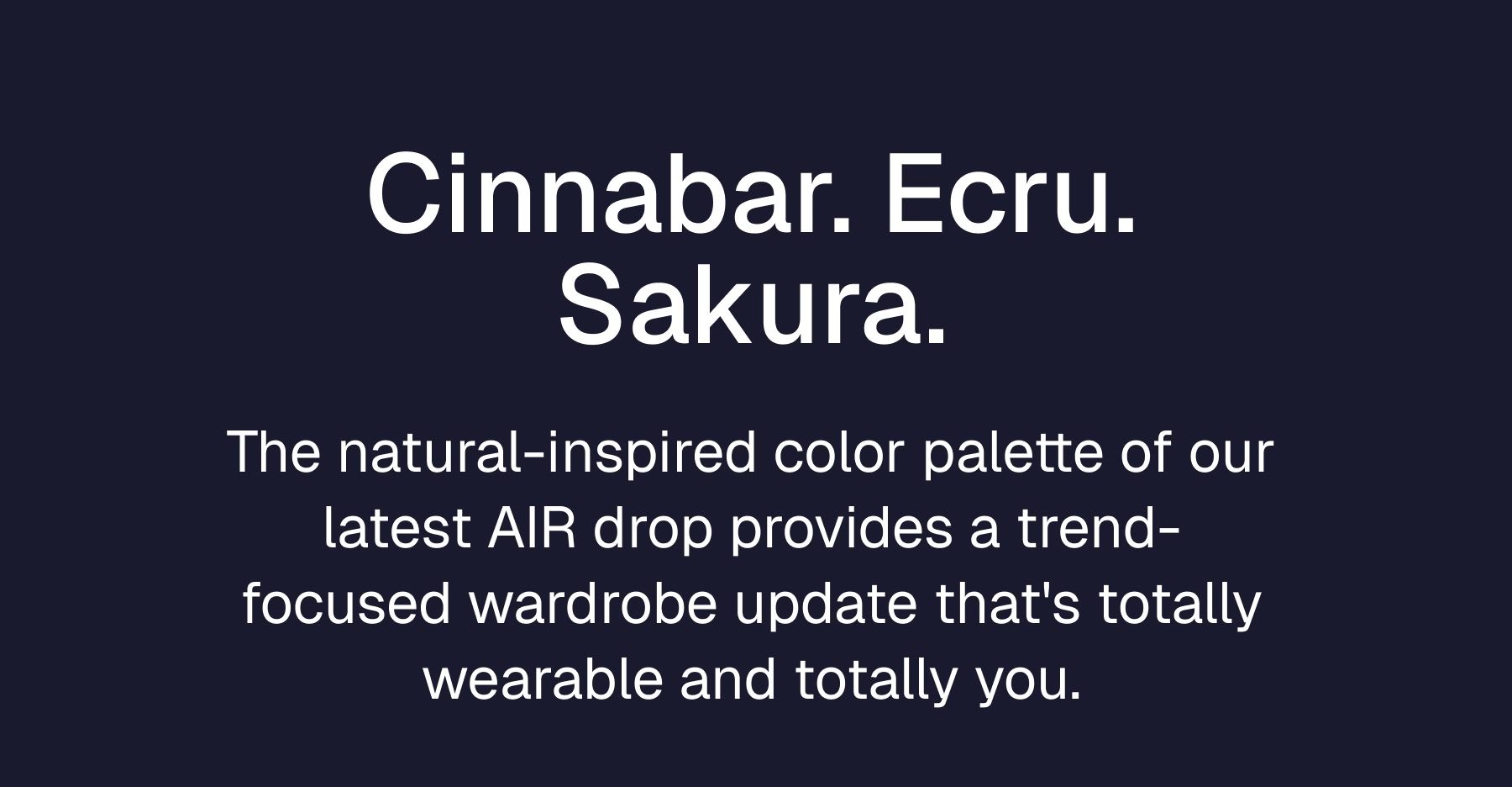 Cinnabar. Ecru. Sakura. The natural-inspired color palette of our latest AIR drop provides a trend-focused wardrobe update that's totally wearable and totally you.