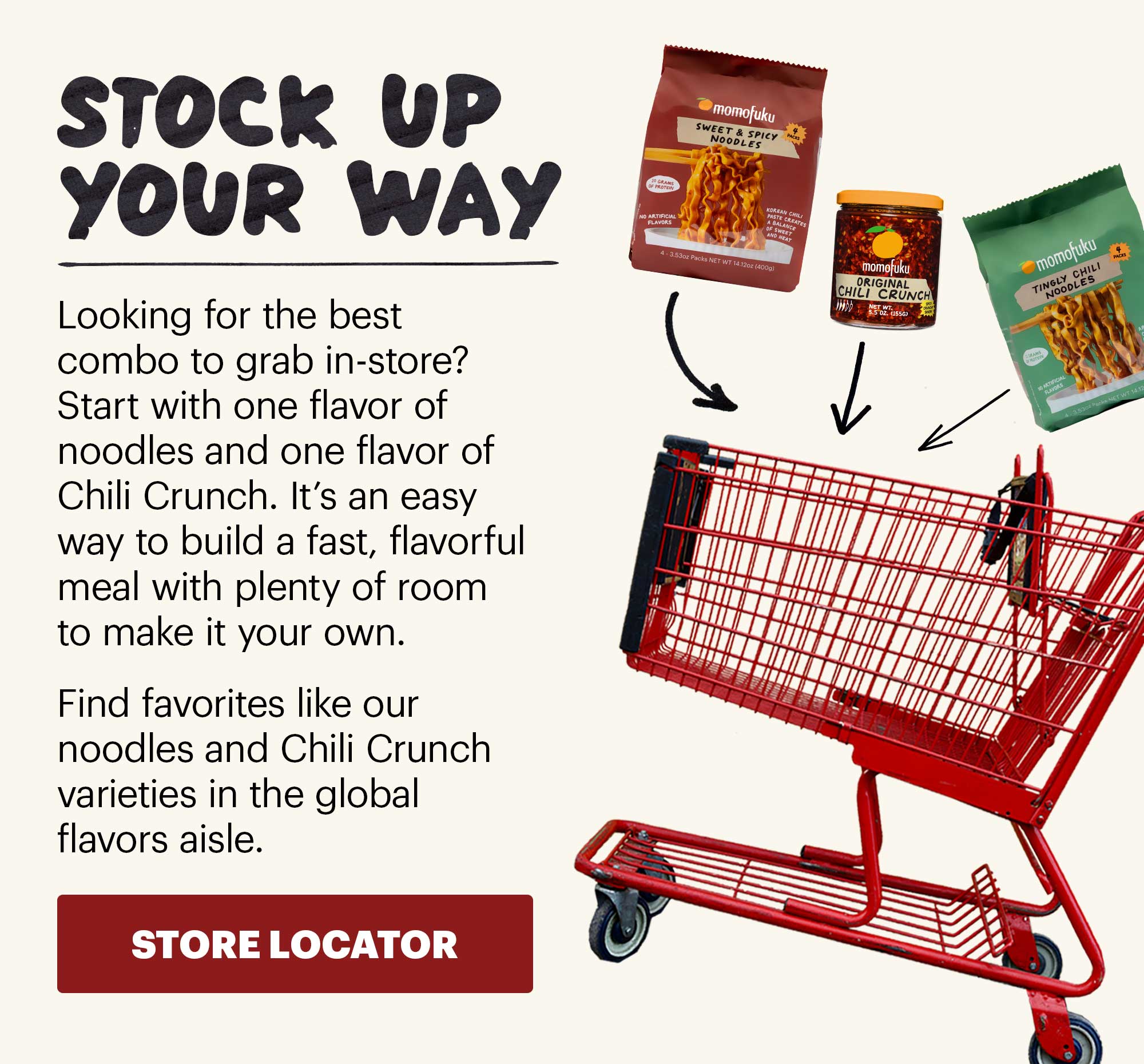 Header: FIND MOMOFUKU NEAR YOU Sub-header: Need to stock up? You can find Momofuku products at retailers nationwide. From quick noodle dinners to Chili Crunch for eggs, rice, pizza, and more, our pantry staples are easier to grab than ever. CTA: FIND A STORE NEAR YOU