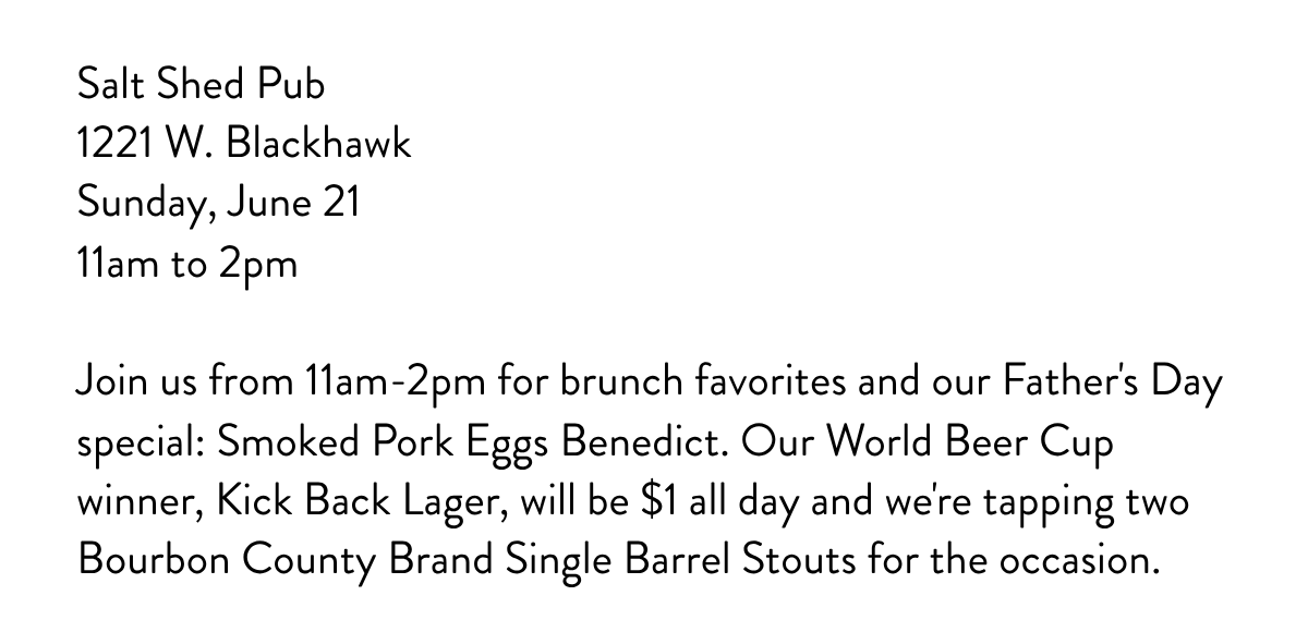 Salt Shed Pub1221 W. BlackhawkSunday, June 2111am to 2pm Join us from 11am-2pm for brunch favorites and our Father's Day special: Smoked Pork Eggs Benedict. ​Our World Beer Cup winner, Kick Back Lager, will be $1 all day and we're tapping two Bourbon County Brand Single Barrel Stouts for the occasion. 