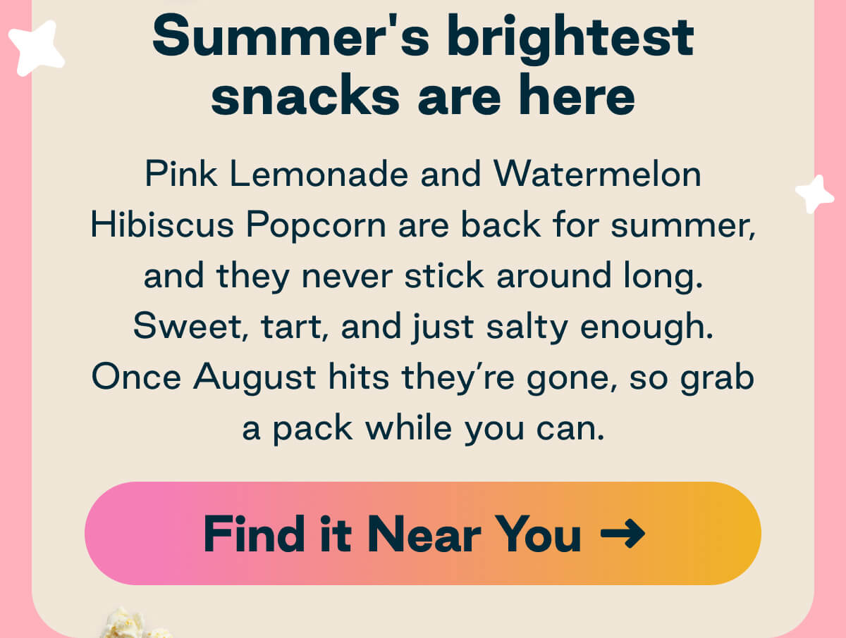 Summer's brightest snacks are here. Pink Lemonade and Watermelon Hibiscus Popcorn are back for summer, and they never stick around long. Sweet, tart, and just salty enough. Once August hits they're gone, so grab a pack while you can. Button: Find it Near You 