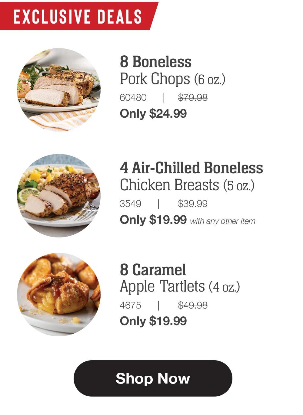 EXCLUSIVE DEALS | 8 Boneless Pork Chops (6 oz.) - 60480TZG $79.98 Only $24.99 | 4 Air-Chilled Boneless Chicken Breasts (5 oz.) - 3549TZG $39.99 Only $19.99 with any other item | 8 Caramel Apple Tartlets (4 oz.) - 4675TZG $49.98 Only $19.99 || Shop Now
