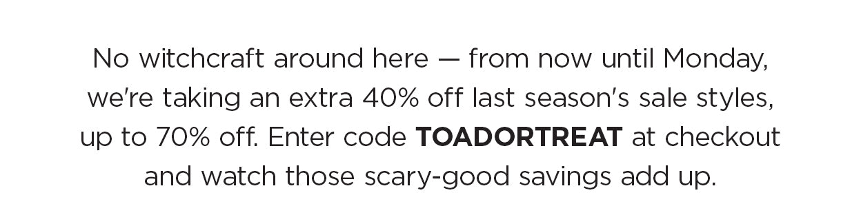 No witchcraft around here — from now until Monday, we're taking an extra 40% off last season's sale styles, up to 70% off. Enter code TOADORTREAT at checkout and watch those scary-good savings add up.
