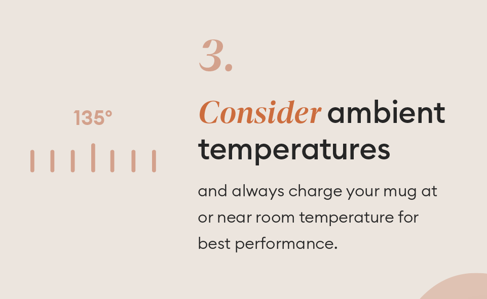 Consider ambient temperatures sand always charge your mug at or near room temperature for best performance.