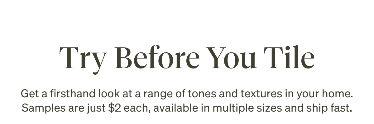 Try Before You Tile. Get a firsthand look at a range of tones and textures in your home. Samples are just $2 each, available in multiple sizes and ship fast.