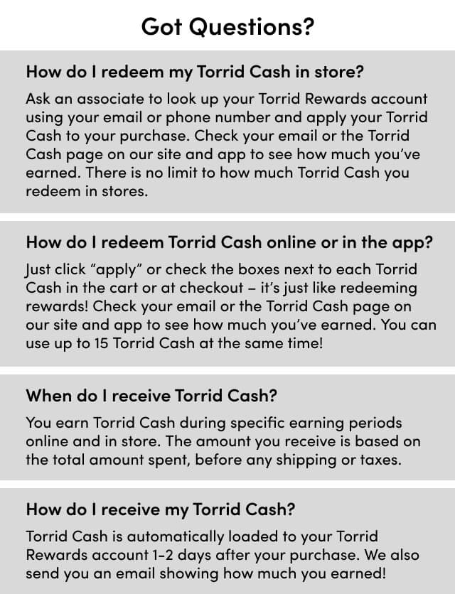 Got Questions? How do I redeem my Torrid Cash in store? How do I redeem Torrid Cash online or in the app? When do I receive Torrid Cash? How do I receive my Torrid Cash?