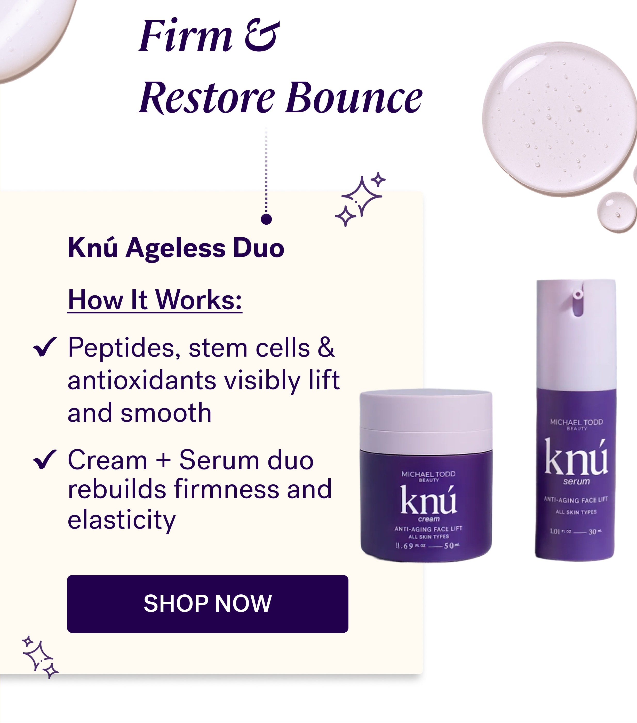 Firm &  Restore Bounce Knú Ageless Duo &nbsp; How It Works: Peptides, stem cells & antioxidants visibly lift  and smooth Cream + Serum duo rebuilds firmness and elasticity shop now