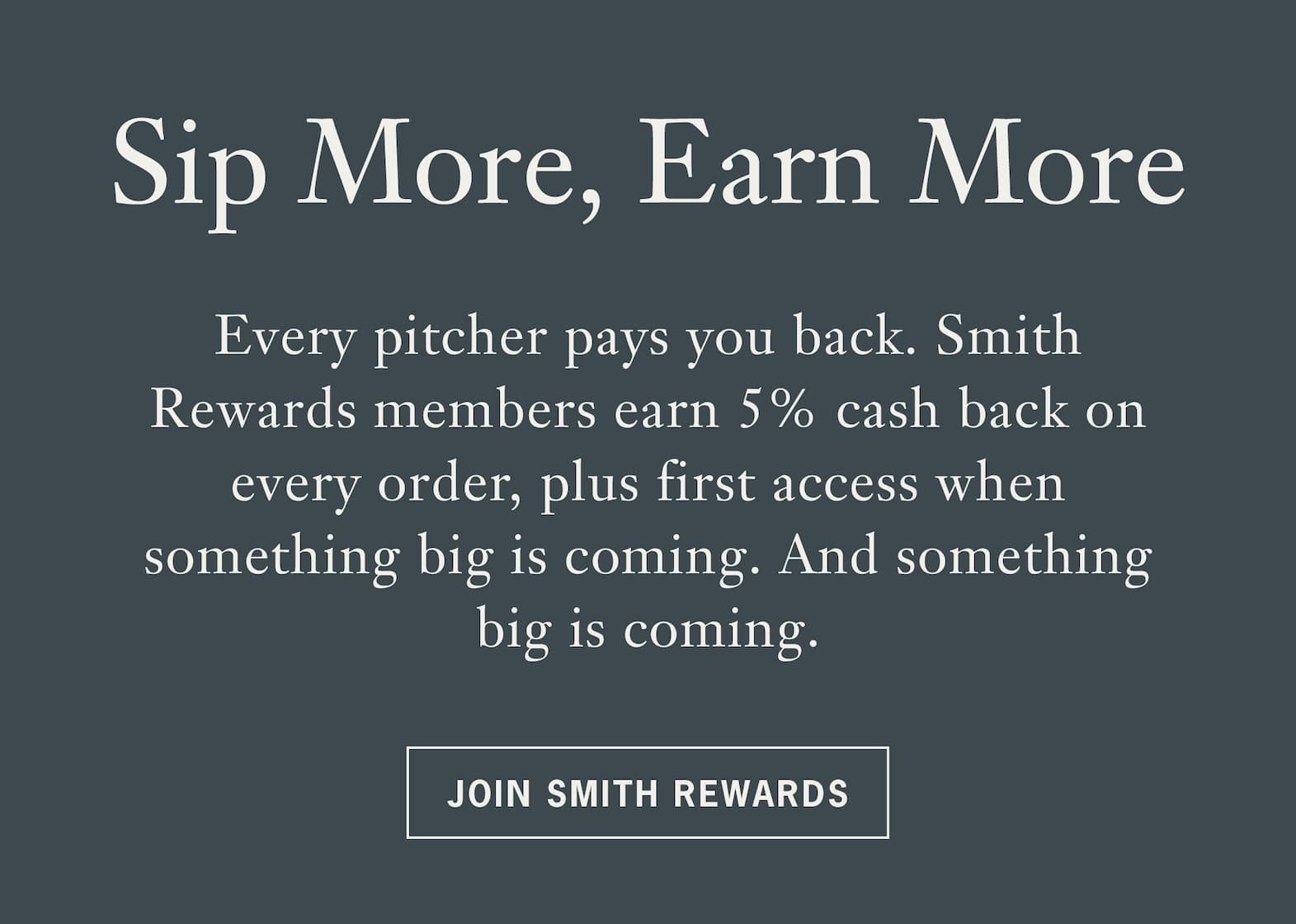Heading Sip More, Earn More   Body: Every pitcher pays you back. Smith Rewards members earn 5% cash back on every order, plus first access when something big is coming. And something big is coming.   CTA: Join Smith Rewards 
