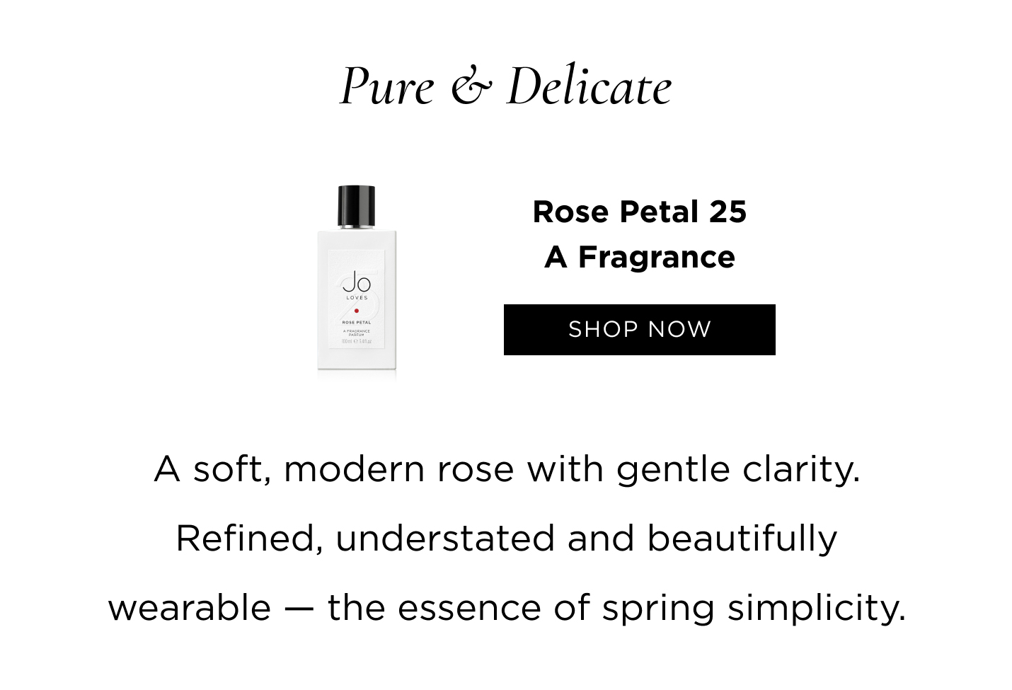 Pure & Delicate Rose Petal 25 A soft, modern rose with gentle clarity. Refined, understated and beautifully wearable — the essence of spring simplicity.