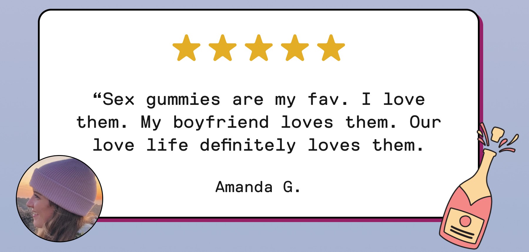 “Sex gummies are my fav. I love them. My boyfriend loves them. Our love life definitely loves them. Amanda G.