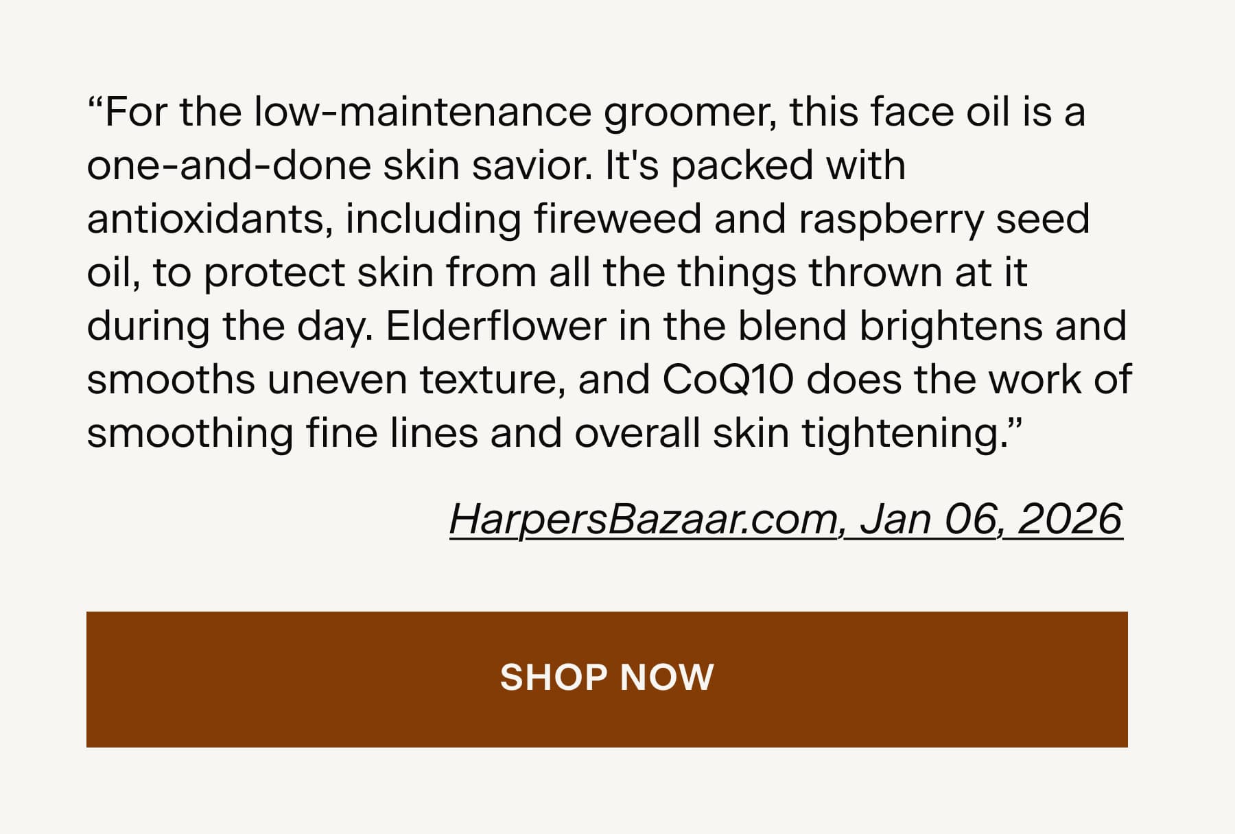 "For the low-maintenance groomer, this face oil is a one-and-done skin savior. It's packed with antioxidants, including fireweed and raspberry seed oil, to protect skin from all the things thrown at it during the day. Elderflower in the blend brightens and smooths uneven texture, and CoQ10 does the work of smoothing fine lines and overall skin tightening."