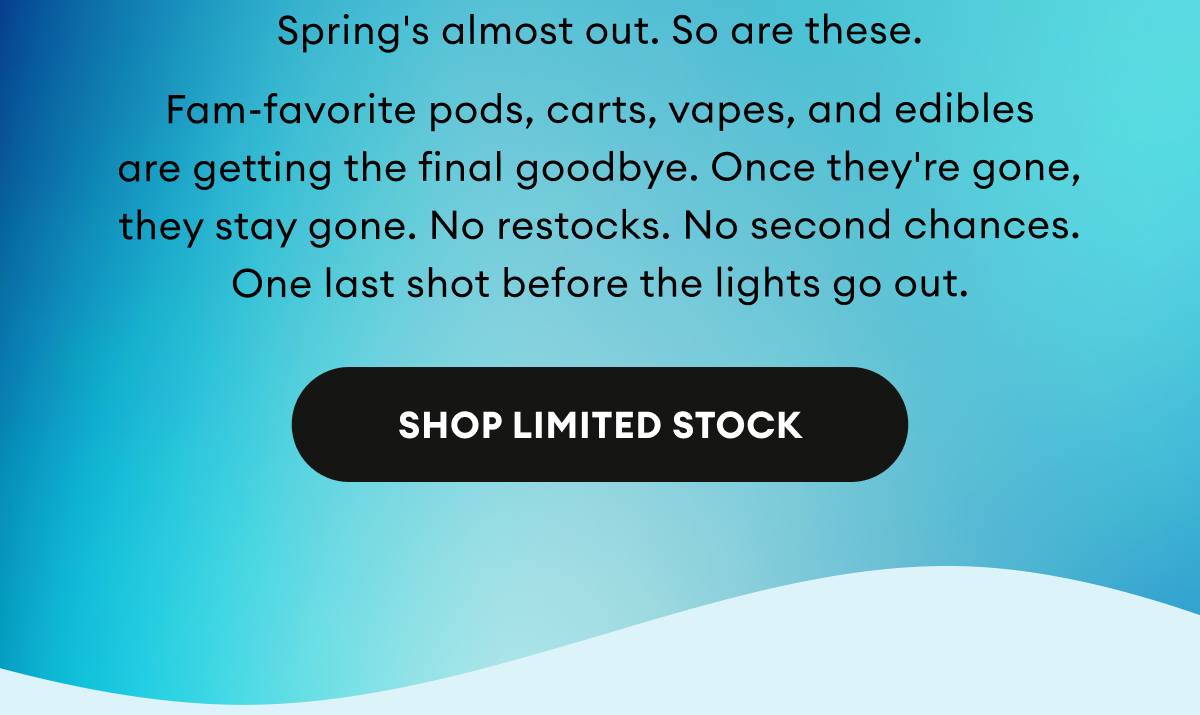 Spring's almost out. So are these. Fam-favorite pods, carts, vapes, and edibles are getting the final goodbye. Once they're gone, they stay gone. No restocks. No second chances. One last shot before the lights go out. | Shop Limited Stock