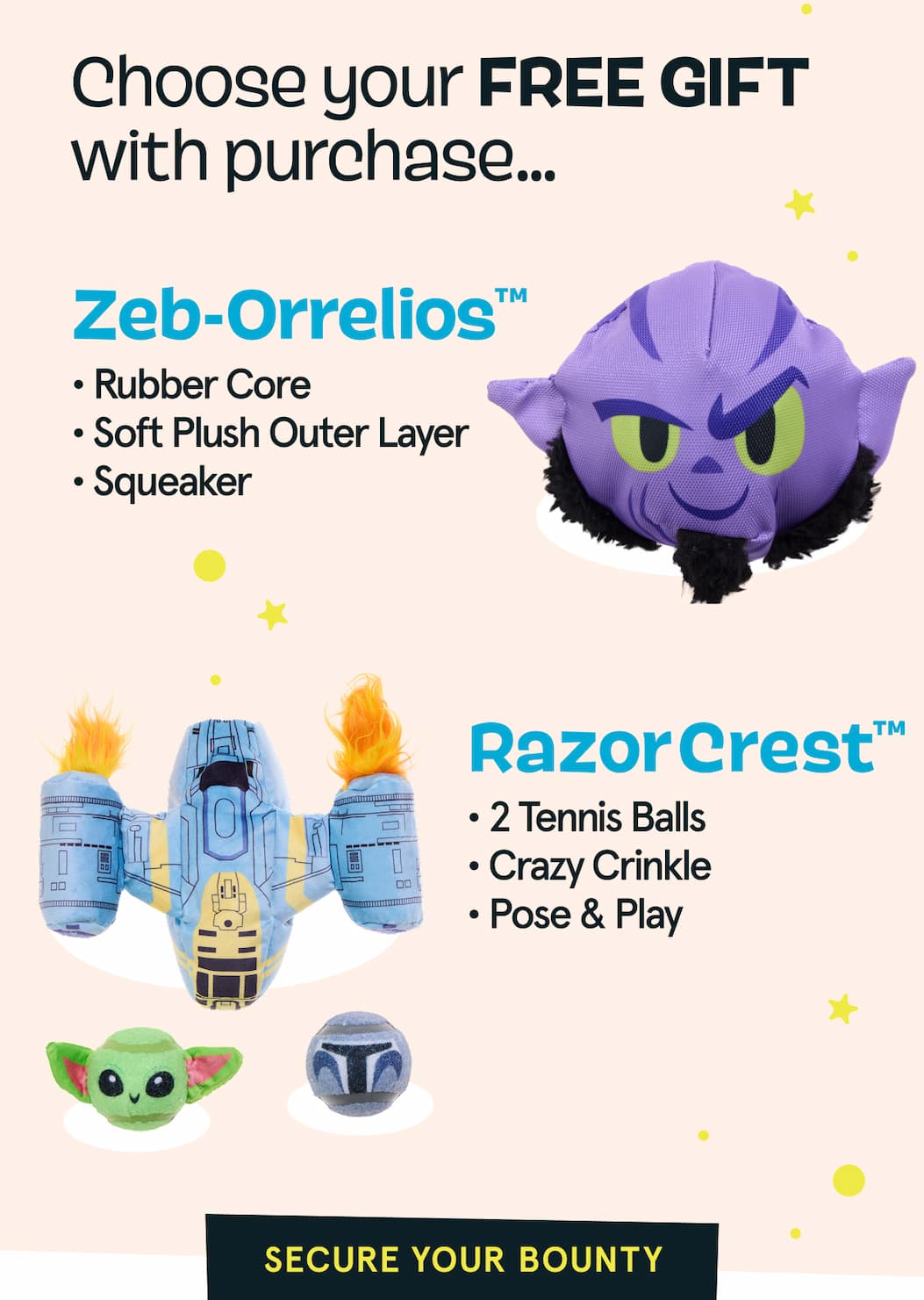 Choose you FREE GIFT with purchase | Zeb-Orrelios™ ·Rubber Core ·Soft Plush Outer Layer ·Squeaker | RazorCrest™ ·2 Tennis Balls ·Crazy Crinkle ·Pose & Play | Secure Your Bounty