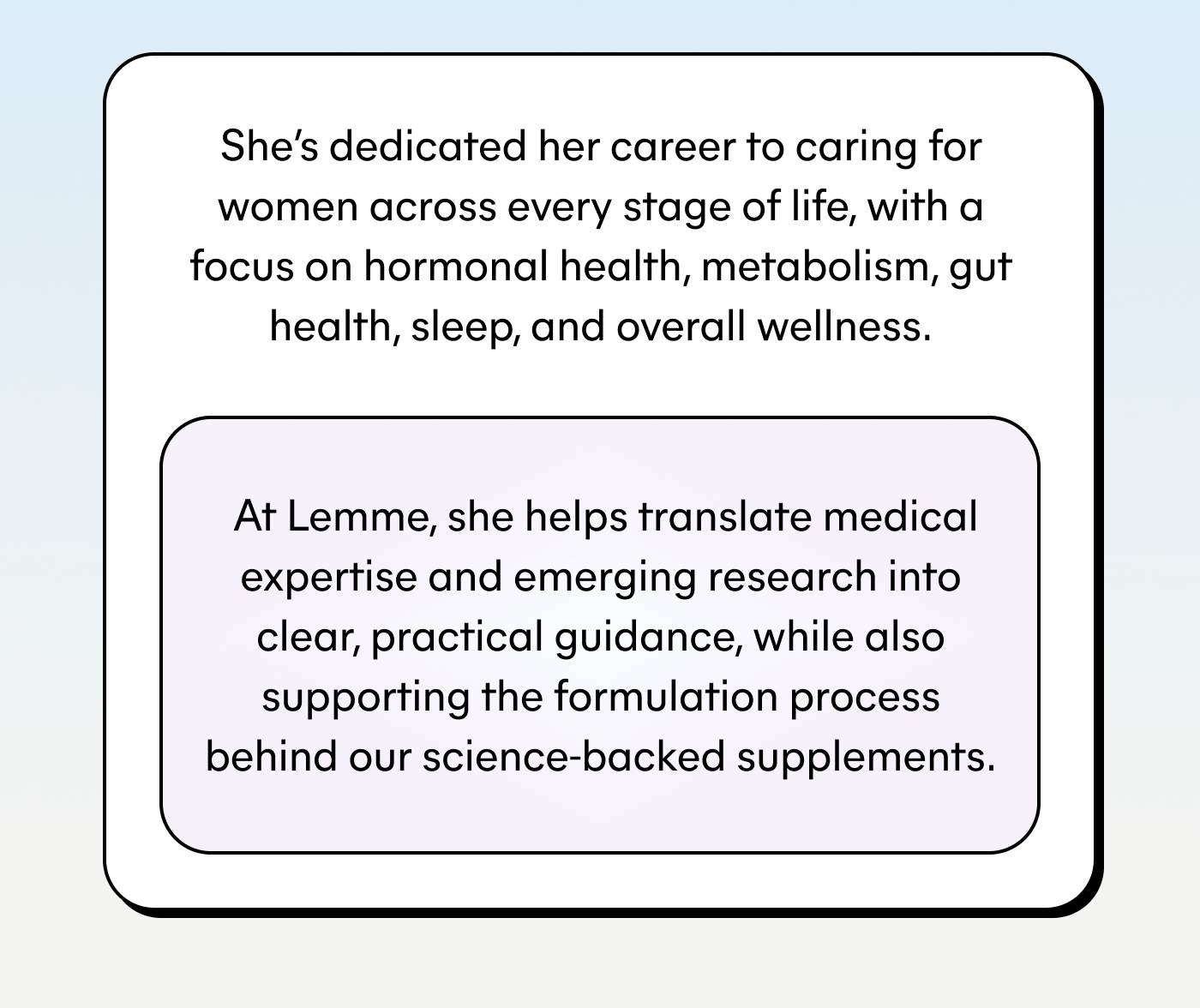 She's dedicated her career to caring for women across every stage of life, with a focus on hormonal health, metabolism, gut health, sleep, and overall wellness.  At Lemme, she helps translate medical expertise and emerging research into clear, practical guidance, while also supporting the formulation process behind our science-backed supplements.
