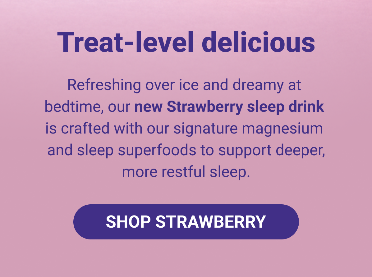 Treat level delicious! Refreshing over ice and dreamy at  bedtime, our new Strawberry sleep drink  is crafted with our signature magnesium  and sleep superfoods to support deeper, more restful sleep.