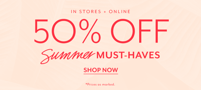 IN STORES + ONLINE 50% OFF SUIMMER MUST-HAVES SHOP NOW *PRICES AS MARKED