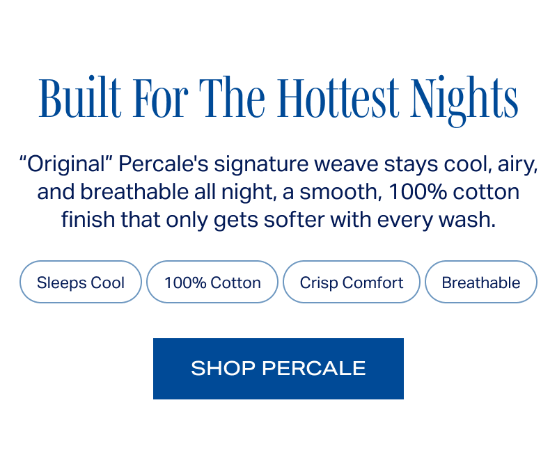 Built For The Hottest Nights. “Original” Percale's signature weave stays cool, airy, and breathable all night, a smooth, 100% cotton finish that only gets softer with every wash. Sleeps Cool · 100% Cotton · Crisp Comfort · Breathable. SHOP PERCALE