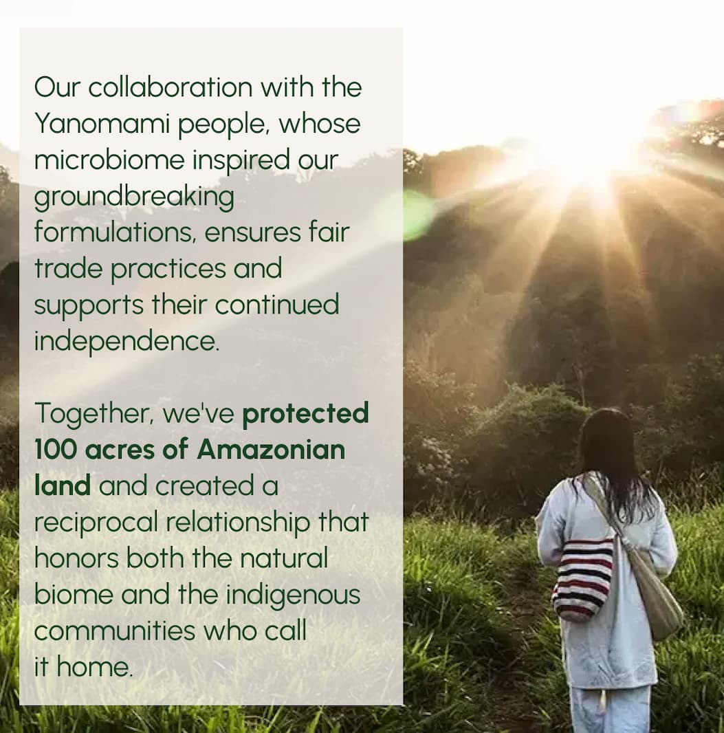 Our collaboration with the Yanomami people, whose microbiome inspired our groundbreaking formulations, ensures fair trade practices and supports their continued independence. Together, we've protected 100 acres of Amazonian land and created a reciprocal relationship that honors both the natural biome and the indigenous communities who call it home.