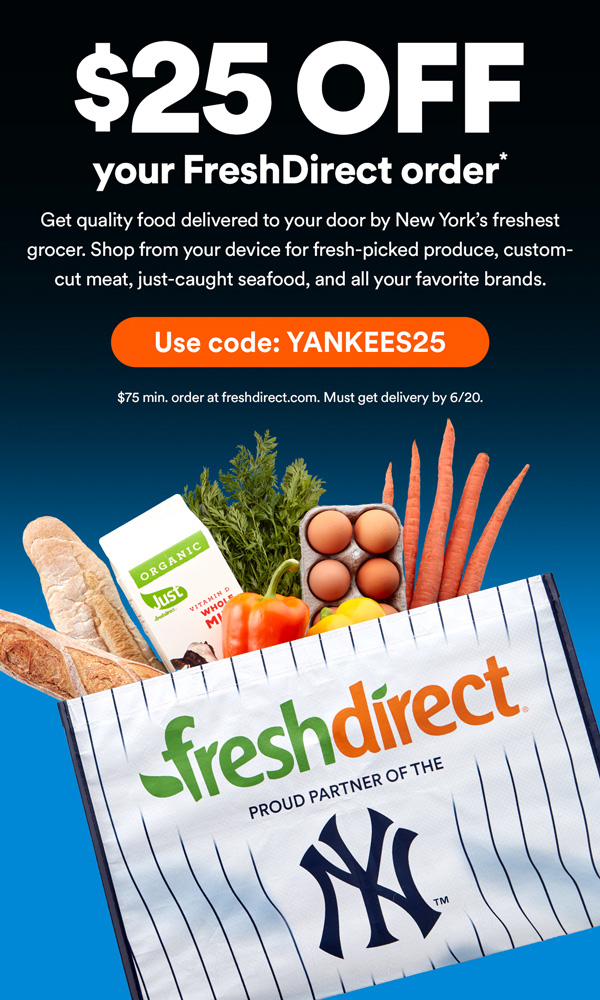 $25 OFF your FreshDirect order* - Get quality food delivered to your door by New York's freshest grocer. Shop from your device for fresh-picked produce, custom-cut meat, just-caught seafood, and all your favorite brands. Use code: YANKEES25 | $75 min. order at freshdirect.com Must get delivery by 6/20.