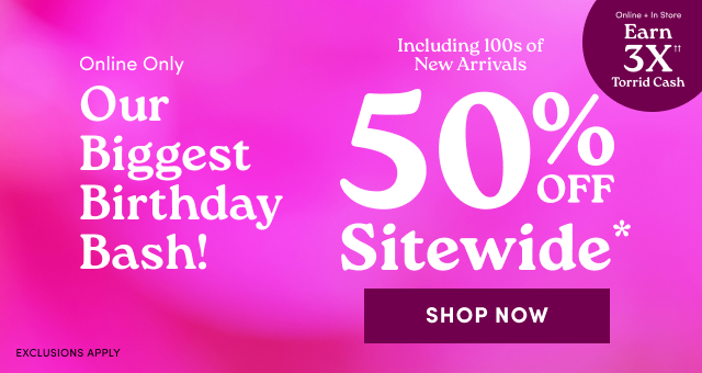 Online Only | Our Biggest Birthday Bash! | 50% Off Sitewide* | Shop Now > | Exclusions Apply | Online + In Store | Earn 3X Torrid Cash††