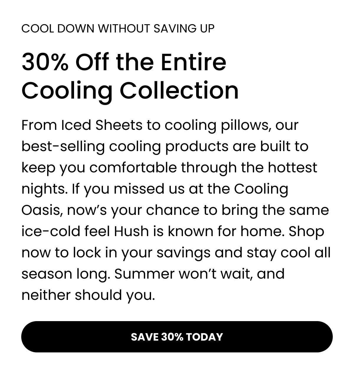 COOL DOWN WITHOUT SAVING UP  30% Off the Entire Cooling Collection  From Iced Sheets to cooling pillows, our best-selling cooling products are built to keep you comfortable through the hottest nights. If you missed us at the Cooling Oasis, now's your chance to bring the same ice-cold feel Hush is known for home. Shop now to lock in your savings and stay cool all season long. Summer won't wait, and neither should you. SAVE 30% TODAY