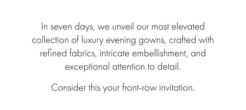 In seven days, we unveil our most elevated collection of luxury evening gowns, crafted with refined fabrics, intricate embellishment, and exceptional attention to detail. 