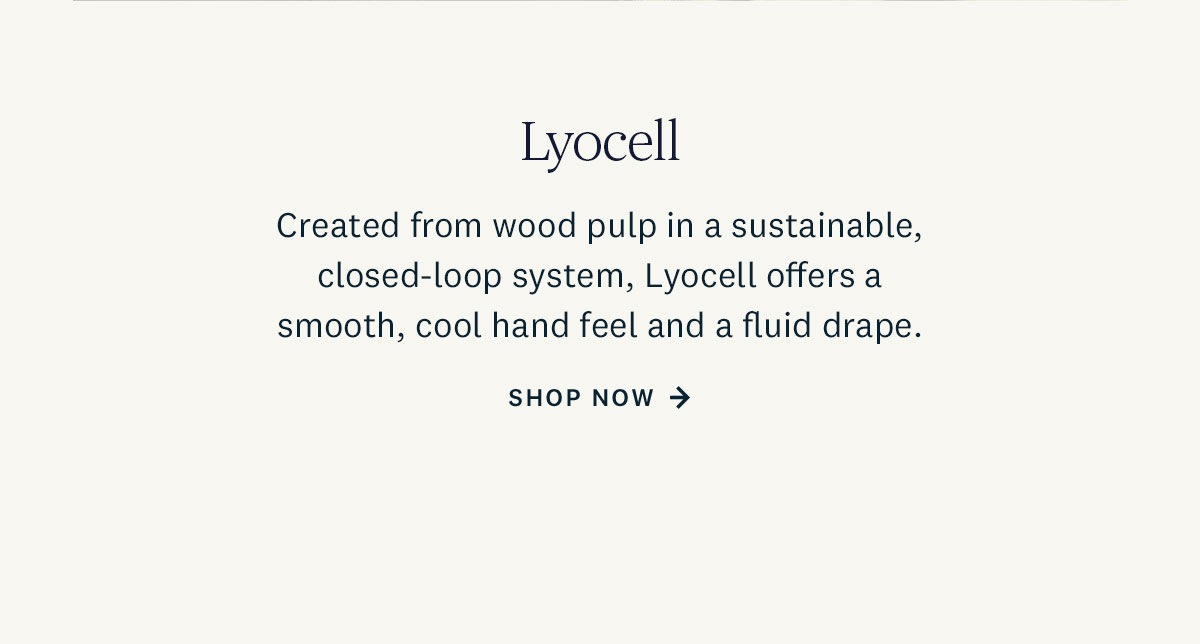 Created from wood pulp in a sustainable, closed-loop system, Lyocell offers a smooth, cool hand feel and a fluid drape. Shop Now. 