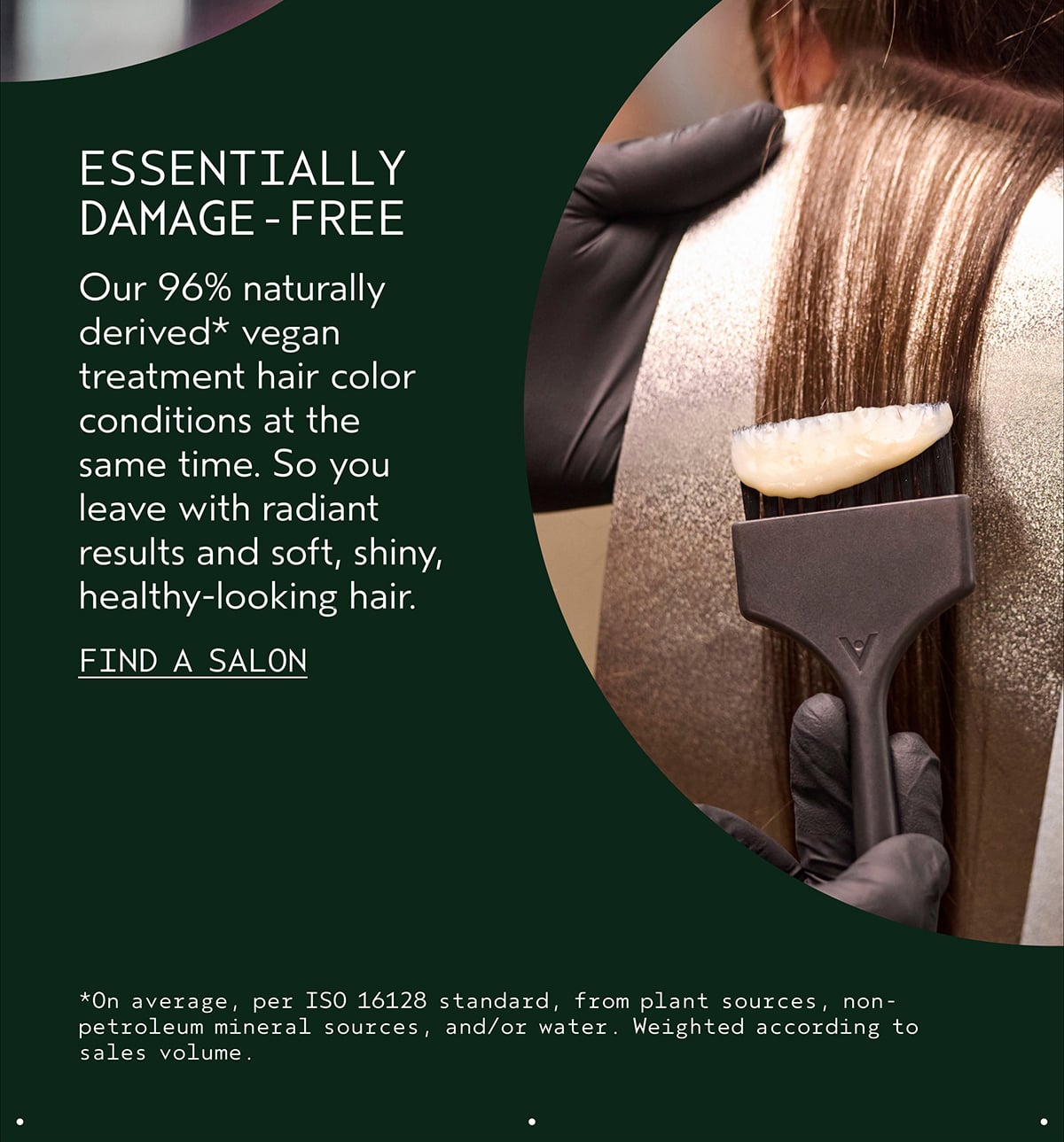 ESSENTIALLY DAMAGE-FREE | Our 96% naturally derived* vegan treatment hair color conditions at the same time. So you leave with radiant results and soft, shiny, healthy-looking hair. | FIND A SALON | *On average, per ISO 16128 standard, from plant sources, non-petroleum mineral sources, and/or water. Weighted according to sales volume.