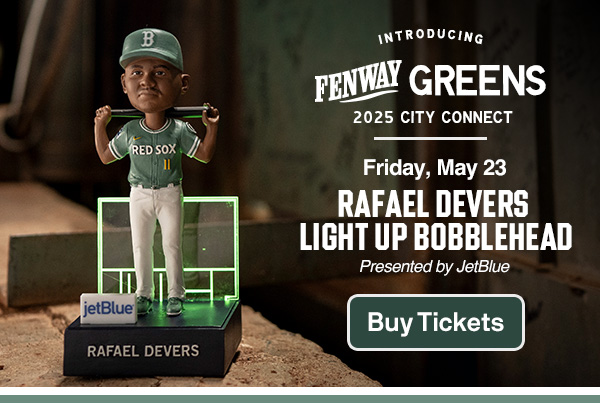Introducing Fenway Greens. 2025 City Connect. Friday, May 23. Rafael Devers Light Up Bobblehead. Presented by JetBlue. Buy Tickets.