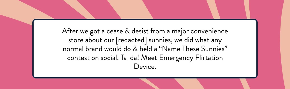 After we got a cease & desist from a major convenience store about our [redacted] sunnies, we did what any normal brand would do & held a “Name These Sunnies” contest on social. Ta-da! Meet Emergency Flirtation Device. 
