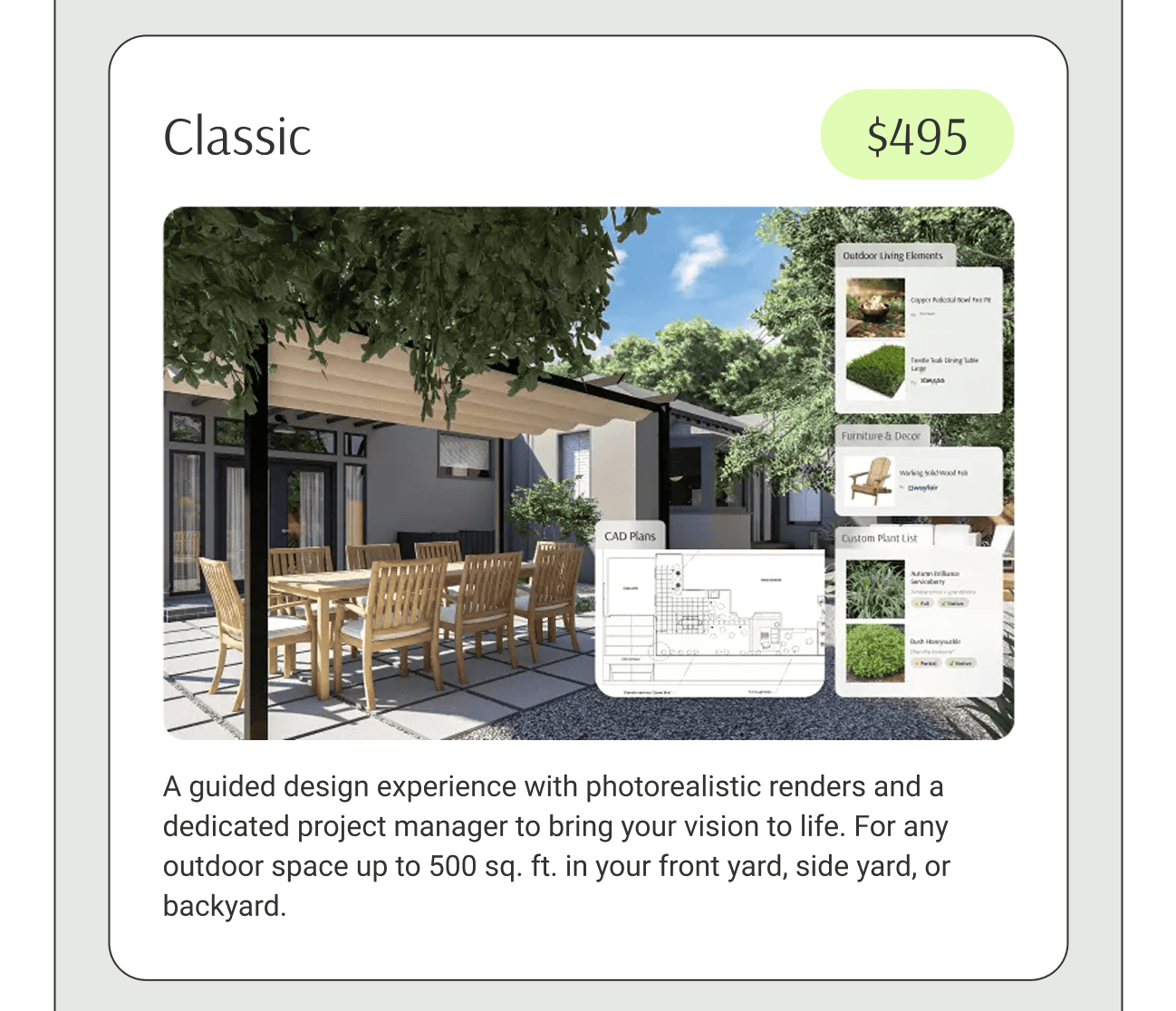 A guided design experience with photorealistic renders and a dedicated project manager to bring your vision to life. For any outdoor space up to 500 sq. ft. in your front yard, side yard, or backyard.