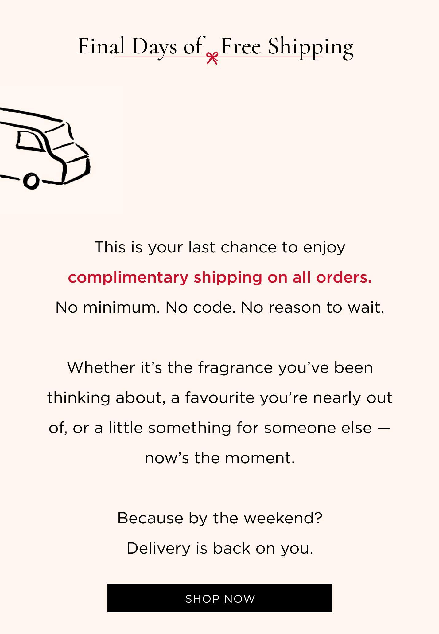 This is your last chance to enjoy complimentary shipping on all orders. No minimum. No code. No reason to wait. Whether it’s the fragrance you’ve been thinking about, a favourite you’re nearly out of, or a little something for someone else — now’s the moment. Because by the weekend? Delivery is back on you.