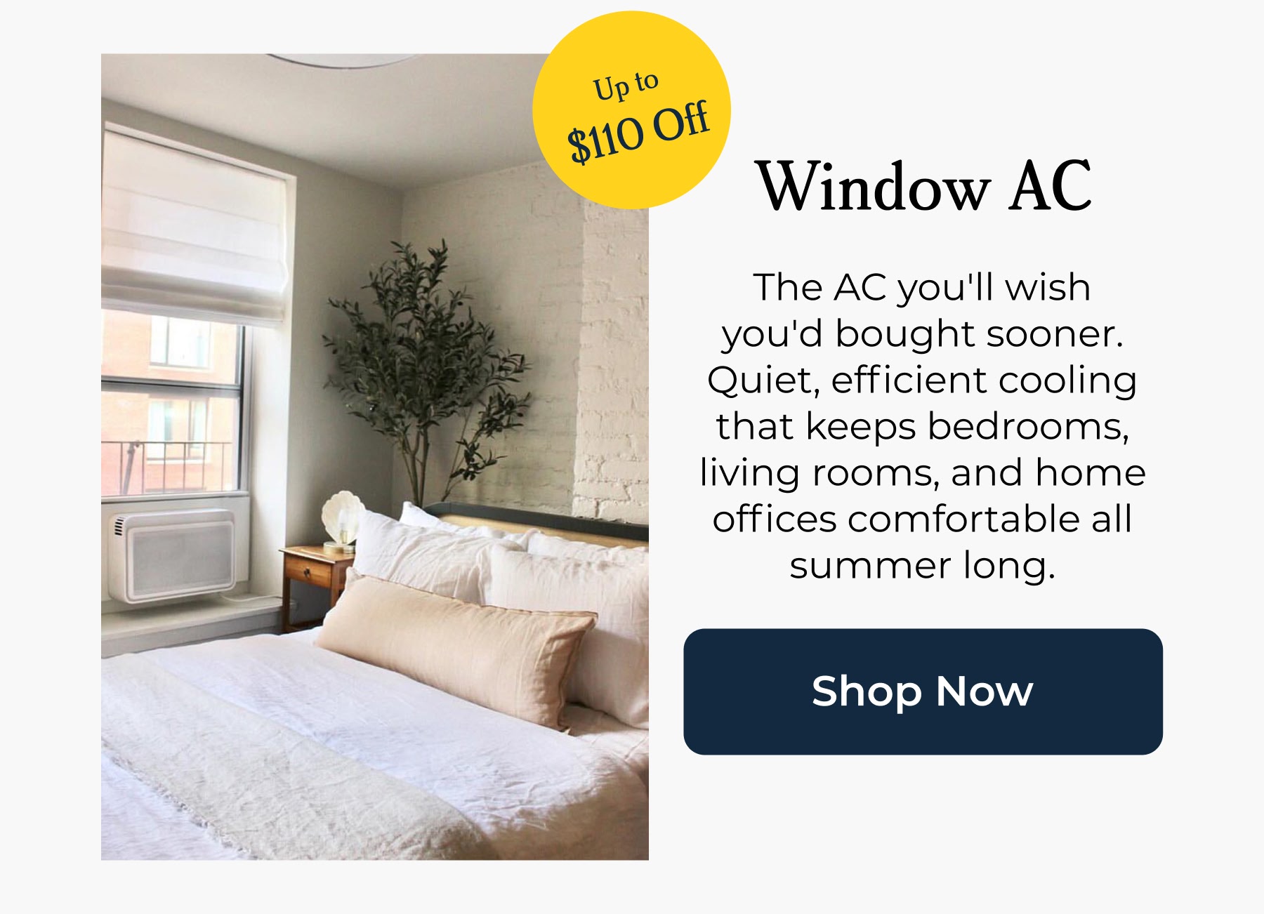 Window AC The AC you'll wish you'd bought sooner. Quiet, efficient cooling that keeps bedrooms, living rooms, and home offices comfortable all summer long.