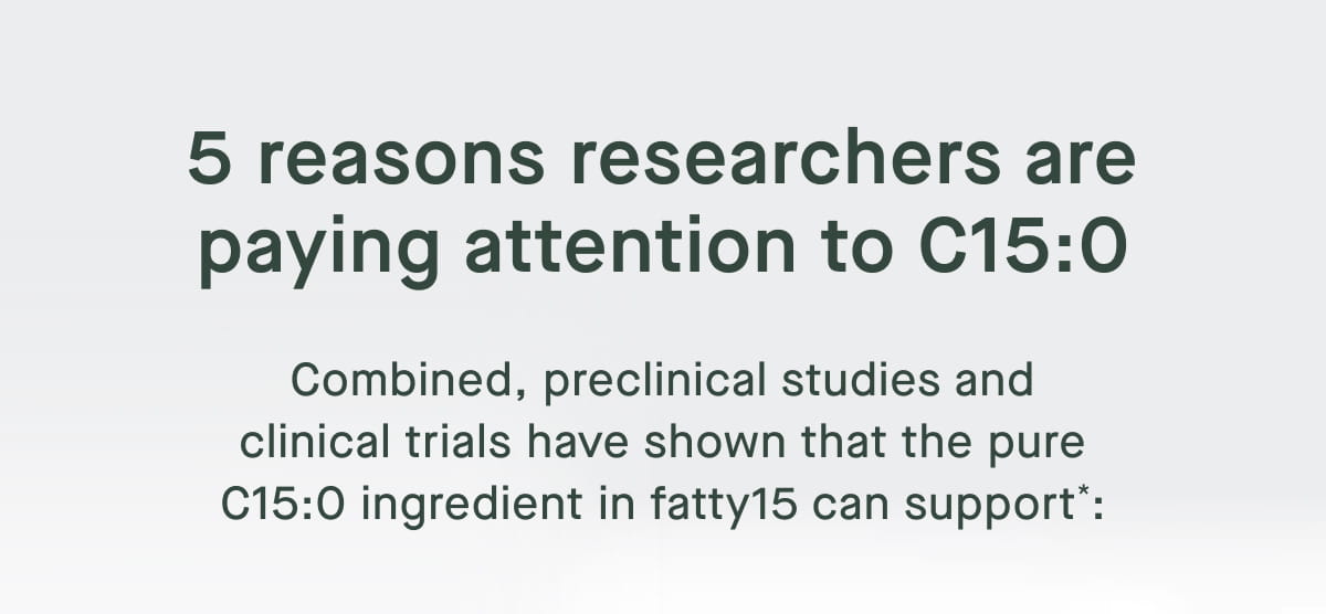 5 reasons researchers are paying attention to C15:0. Combined, preclinical studies and clinical trials have shown that the pure C15:0 ingredient in fatty15 can support*: